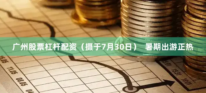 广州股票杠杆配资（摄于7月30日）  暑期出游正热